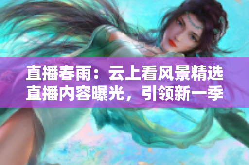 直播春雨：云上看风景精选直播内容曝光，引领新一季旅行潮流
