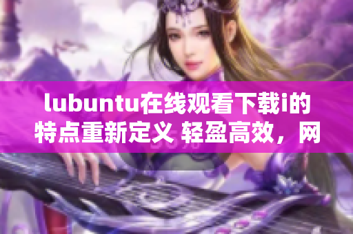 lubuntu在线观看下载i的特点重新定义 轻盈高效，网上观看及下载一体化