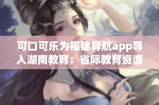 可口可乐为福建导航app导入湖南教育：省际教育资源共享新模式展开