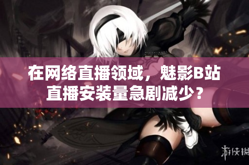 在网络直播领域，魅影B站直播安装量急剧减少？