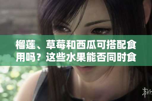 榴莲、草莓和西瓜可搭配食用吗？这些水果能否同时食用？