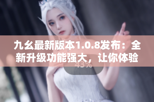 九幺最新版本1.0.8发布：全新升级功能强大，让你体验前所未有的使用乐趣