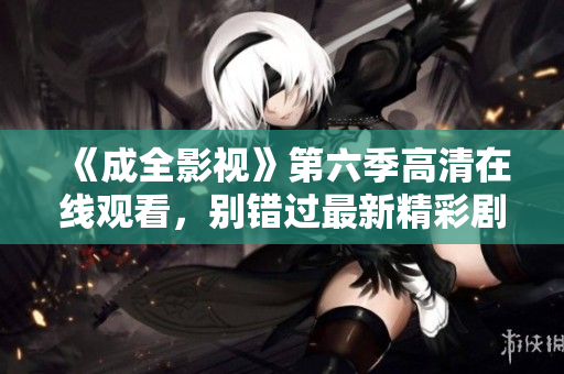 《成全影视》第六季高清在线观看，别错过最新精彩剧情！