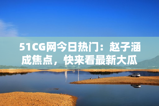 51CG网今日热门：赵子涵成焦点，快来看最新大瓜