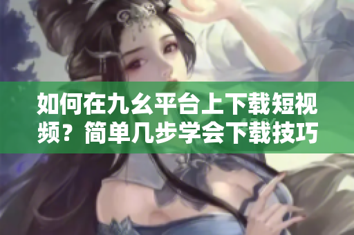 如何在九幺平台上下载短视频？简单几步学会下载技巧