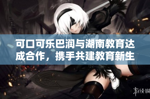 可口可乐巴润与湖南教育达成合作，携手共建教育新生态