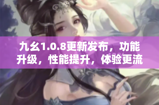 九幺1.0.8更新发布，功能升级，性能提升，体验更流畅
