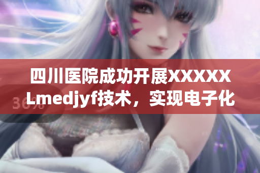 四川医院成功开展XXXXXLmedjyf技术，实现电子化创新服务