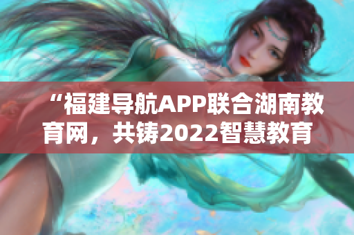 “福建导航APP联合湖南教育网，共铸2022智慧教育平台”
