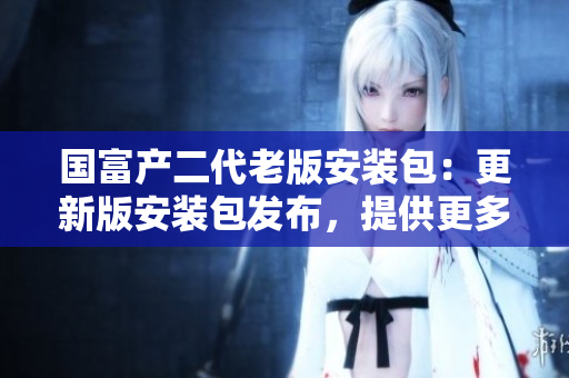 国富产二代老版安装包：更新版安装包发布，提供更多功能和性能优化