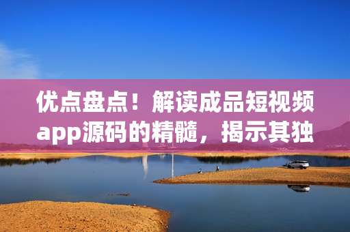 优点盘点！解读成品短视频app源码的精髓，揭示其独特魅力