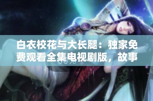白衣校花与大长腿：独家免费观看全集电视剧版，故事情节大揭秘