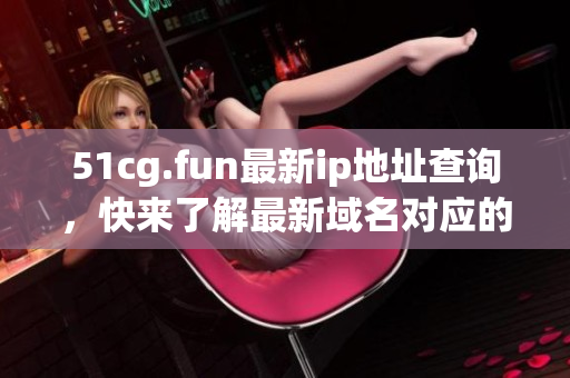 51cg.fun最新ip地址查询，快来了解最新域名对应的服务器地址