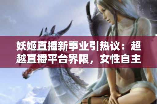 妖姬直播新事业引热议：超越直播平台界限，女性自主创业引领行业新风向