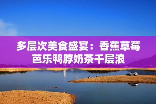 多层次美食盛宴：香蕉草莓芭乐鸭脖奶茶千层浪