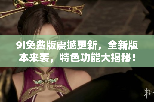 9I免费版震撼更新，全新版本来袭，特色功能大揭秘！