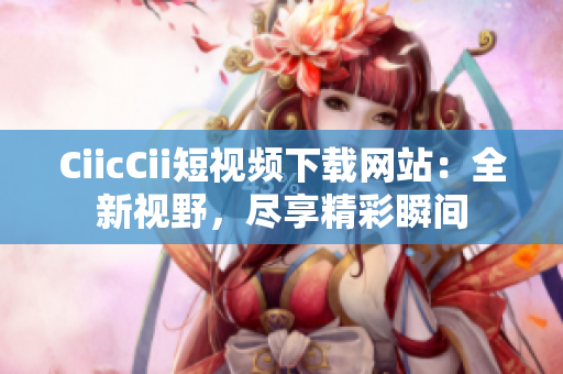 CiicCii短视频下载网站：全新视野，尽享精彩瞬间