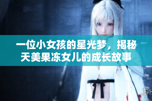 一位小女孩的星光梦，揭秘天美果冻女儿的成长故事