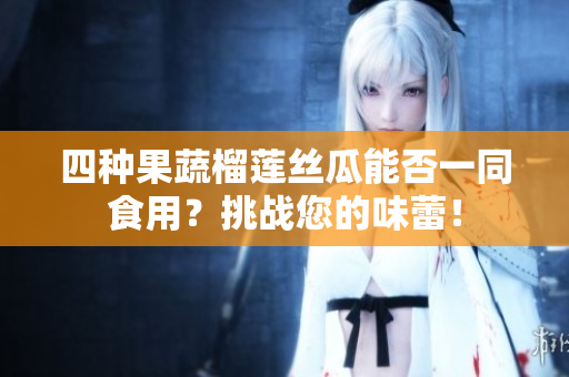 四种果蔬榴莲丝瓜能否一同食用？挑战您的味蕾！