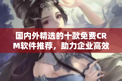 国内外精选的十款免费CRM软件推荐，助力企业高效管理客户关系