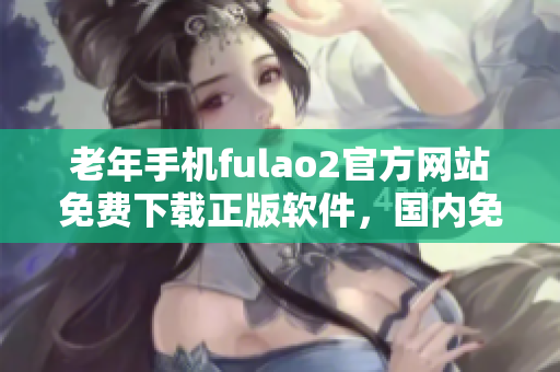 老年手机fulao2官方网站免费下载正版软件，国内免费下载地址特供，破解让您轻松畅享使用