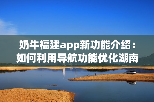 奶牛福建app新功能介绍：如何利用导航功能优化湖南教育资源？