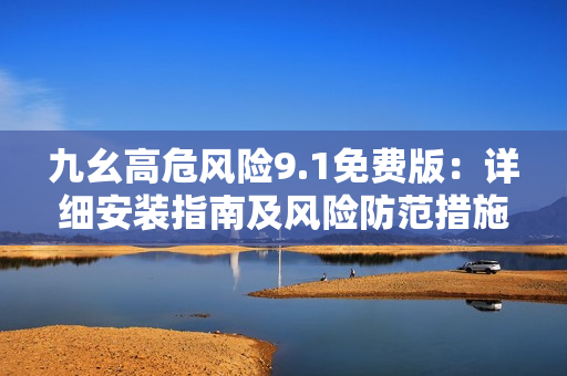 九幺高危风险9.1免费版：详细安装指南及风险防范措施