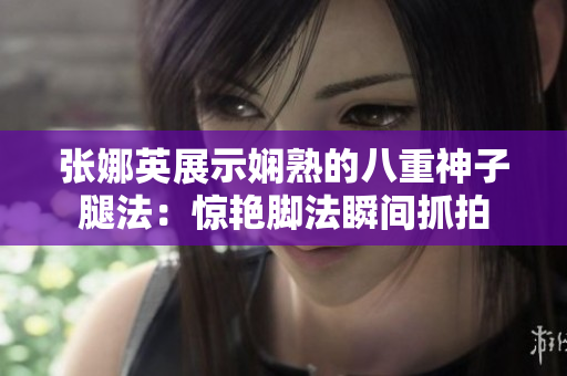 张娜英展示娴熟的八重神子腿法：惊艳脚法瞬间抓拍