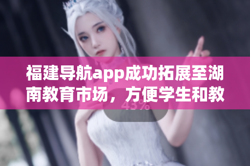 福建导航app成功拓展至湖南教育市场，方便学生和教师快速定位信息