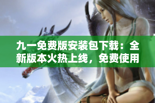 九一免费版安装包下载：全新版本火热上线，免费使用！