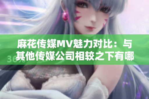 麻花传媒MV魅力对比：与其他传媒公司相较之下有哪些亮点？
