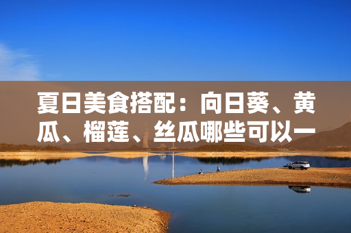 夏日美食搭配：向日葵、黄瓜、榴莲、丝瓜哪些可以一起搭配食用？