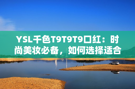 YSL千色T9T9T9口红：时尚美妆必备，如何选择适合自己的颜色？
