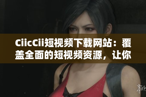CiicCii短视频下载网站：覆盖全面的短视频资源，让你轻松下载想要的内容