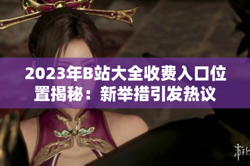 2023年B站大全收费入口位置揭秘：新举措引发热议