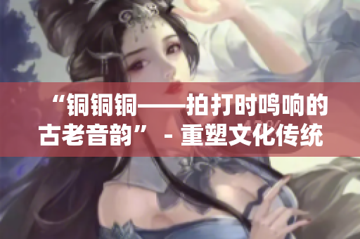 “铜铜铜——拍打时鸣响的古老音韵” - 重塑文化传统，重新定义华族文明！