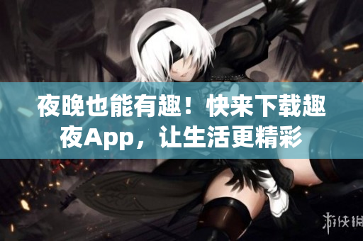 夜晚也能有趣！快来下载趣夜App，让生活更精彩