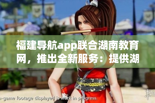 福建导航app联合湖南教育网，推出全新服务：提供湖南教育资讯。