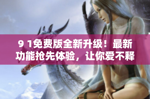 9 1免费版全新升级！最新功能抢先体验，让你爱不释手