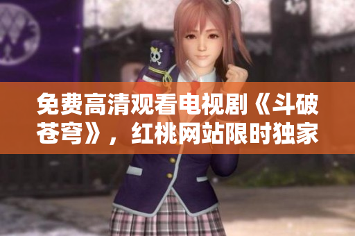 免费高清观看电视剧《斗破苍穹》，红桃网站限时独家播出