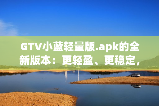 GTV小蓝轻量版.apk的全新版本：更轻盈、更稳定，为您带来更流畅的体验