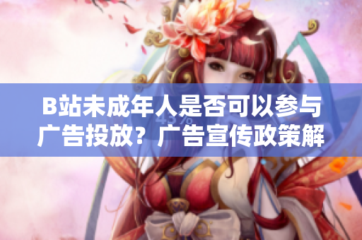 B站未成年人是否可以参与广告投放？广告宣传政策解读