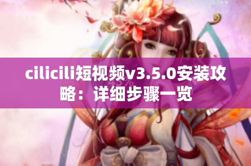 cilicili短视频v3.5.0安装攻略：详细步骤一览