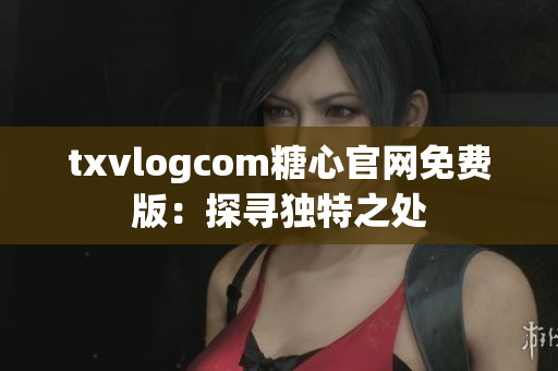 txvlogcom糖心官网免费版：探寻独特之处