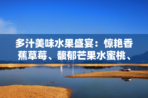 多汁美味水果盛宴：惊艳香蕉草莓、馥郁芒果水蜜桃、清新甜橙，让你流连忘返