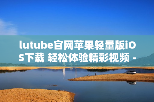lutube官网苹果轻量版iOS下载 轻松体验精彩视频 - 安全高效的观看体验