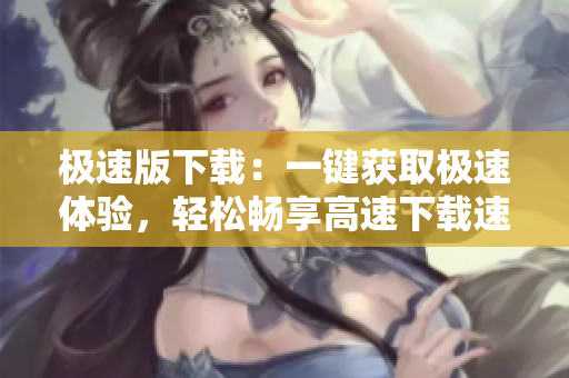 极速版下载：一键获取极速体验，轻松畅享高速下载速度