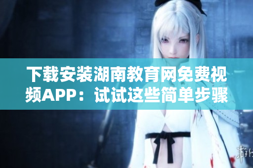 下载安装湖南教育网免费视频APP：试试这些简单步骤
