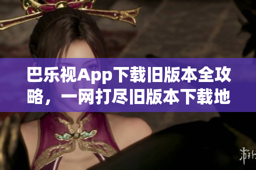 巴乐视App下载旧版本全攻略，一网打尽旧版本下载地址和安装方法