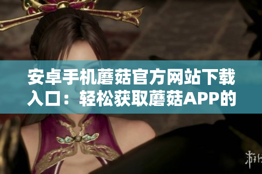安卓手机蘑菇官方网站下载入口：轻松获取蘑菇APP的最新版本！